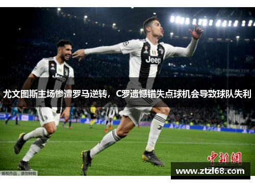 尤文图斯主场惨遭罗马逆转，C罗遗憾错失点球机会导致球队失利