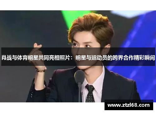 肖战与体育明星共同亮相照片：明星与运动员的跨界合作精彩瞬间
